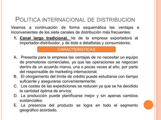 POLITICA INTERNACIONAL DE DISTRIBUCION
Veamos a continuación de forma esquemática las ventajas e
inconvenientes de los siete canales de distribución más frecuentes:
  1. Canal largo tradicional. Va de la empresa exportadora al
     importador-distribuidor, y de éste a detallistas y consumidores.
                         CARACTERISTICAS
 A. Presenta para la empresa las ventajas de no necesitar un equipo
    de promotores comerciales, ya que las operaciones se negocian
    dentro de un acuerdo marco, una o pocas veces al año, por parte
    del responsable de marketing internacional;
 B. El otorgamiento del límite de crédito puede estudiarse con tiempo
    suficiente y asegurarse convenientemente;
 C. Los costes de las expediciones se reducen ya que se ha decidido
    la cantidad óptima de envíos;
 D. La producción puede planificarse mejor y sin apenas cambios
    sustanciales:
 E. La presencia del producto se logra en todo el segmento
    geográfico acordado.
 