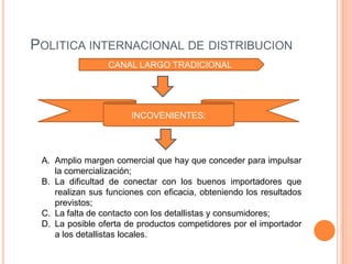 POLITICA INTERNACIONAL DE DISTRIBUCION
                 CANAL LARGO TRADICIONAL




                       INCOVENIENTES:




 A. Amplio margen comercial que hay que conceder para impulsar
    la comercialización;
 B. La dificultad de conectar con los buenos importadores que
    realizan sus funciones con eficacia, obteniendo los resultados
    previstos;
 C. La falta de contacto con los detallistas y consumidores;
 D. La posible oferta de productos competidores por el importador
    a los detallistas locales.
 