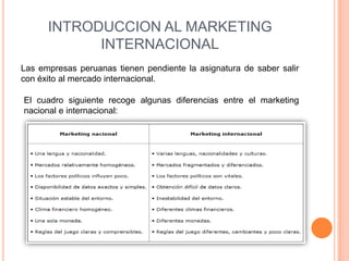INTRODUCCION AL MARKETING
            INTERNACIONAL
Las empresas peruanas tienen pendiente la asignatura de saber salir
con éxito al mercado internacional.

El cuadro siguiente recoge algunas diferencias entre el marketing
nacional e internacional:
 