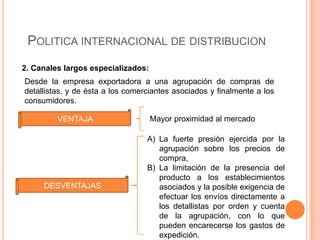 POLITICA INTERNACIONAL DE DISTRIBUCION
2. Canales largos especializados:
Desde la empresa exportadora a una agrupación de compras de
detallistas, y de ésta a los comerciantes asociados y finalmente a los
consumidores.

         VENTAJA                    Mayor proximidad al mercado

                                  A) La fuerte presión ejercida por la
                                     agrupación sobre los precios de
                                     compra,
                                  B) La limitación de la presencia del
                                     producto a los establecimientos
     DESVENTAJAS                     asociados y la posible exigencia de
                                     efectuar los envíos directamente a
                                     los detallistas por orden y cuenta
                                     de la agrupación, con lo que
                                     pueden encarecerse los gastos de
                                     expedición.
 