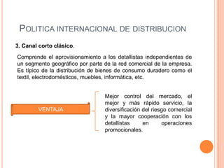 POLITICA INTERNACIONAL DE DISTRIBUCION
3. Canal corto clásico.

Comprende el aprovisionamiento a los detallistas independientes de
un segmento geográfico por parte de la red comercial de la empresa.
Es típico de la distribución de bienes de consumo duradero como el
textil, electrodomésticos, muebles, informática, etc.


                                 Mejor control del mercado, el
                                 mejor y más rápido servicio, la
        VENTAJA                  diversificación del riesgo comercial
                                 y la mayor cooperación con los
                                 detallistas     en      operaciones
                                 promocionales.
 