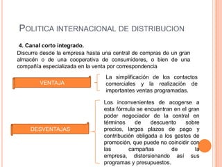 POLITICA INTERNACIONAL DE DISTRIBUCION
 4. Canal corto integrado.
Discurre desde la empresa hasta una central de compras de un gran
almacén o de una cooperativa de consumidores, o bien de una
compañía especializada en la venta por correspondencia
                                 La simplificación de los contactos
        VENTAJA                  comerciales y la realización de
                                 importantes ventas programadas.

                                Los inconvenientes de acogerse a
                                esta fórmula se encuentran en el gran
                                poder negociador de la central en
                                términos    de     descuento    sobre
     DESVENTAJAS                precios, largos plazos de pago y
                                contribución obligada a los gastos de
                                promoción, que puede no coincidir con
                                las       campañas         de       la
                                empresa, distorsionando así sus
                                programas y presupuestos.
 
