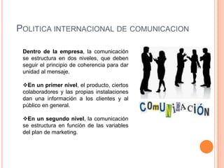 POLITICA INTERNACIONAL DE COMUNICACION

 Dentro de la empresa, la comunicación
 se estructura en dos niveles, que deben
 seguir el principio de coherencia para dar
 unidad al mensaje.

 En un primer nivel, el producto, ciertos
 colaboradores y las propias instalaciones
 dan una información a los clientes y al
 público en general.

 En un segundo nivel, la comunicación
 se estructura en función de las variables
 del plan de marketing.
 