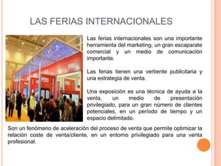 LAS FERIAS INTERNACIONALES
                              Las ferias internacionales son una importante
                              herramienta del marketing, un gran escaparate
                              comercial y un medio de comunicación
                              importante.

                              Las ferias tienen una vertiente publicitaria y
                              una estrategia de venta.

                              Una exposición es una técnica de ayuda a la
                              venta,     un     medio    de   presentación
                              privilegiado, para un gran número de clientes
                              potenciales, en un período de tiempo y un
                              espacio delimitado.
Son un fenómeno de aceleración del proceso de venta que permite optimizar la
relación coste de venta/cliente, en un entorno privilegiado para una venta
profesional.
 