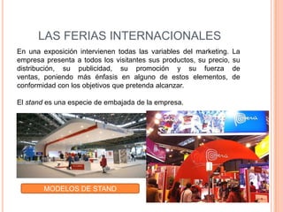 LAS FERIAS INTERNACIONALES
En una exposición intervienen todas las variables del marketing.    La
empresa presenta a todos los visitantes sus productos, su precio,   su
distribución, su publicidad, su promoción y su fuerza               de
ventas, poniendo más énfasis en alguno de estos elementos,          de
conformidad con los objetivos que pretenda alcanzar.

El stand es una especie de embajada de la empresa.




        MODELOS DE STAND
 