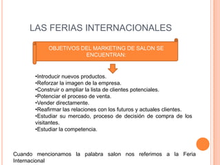 LAS FERIAS INTERNACIONALES

            OBJETIVOS DEL MARKETING DE SALON SE
                       ENCUENTRAN:


       •Introducir nuevos productos.
       •Reforzar la imagen de la empresa.
       •Construir o ampliar la lista de clientes potenciales.
       •Potenciar el proceso de venta.
       •Vender directamente.
       •Reafirmar las relaciones con los futuros y actuales clientes.
       •Estudiar su mercado, proceso de decisión de compra de los
       visitantes.
       •Estudiar la competencia.



Cuando mencionamos la palabra salon nos referimos a la Feria
Internacional
 