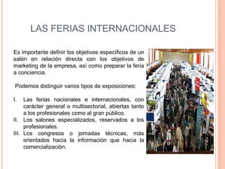 LAS FERIAS INTERNACIONALES

Es importante definir los objetivos específicos de un
salón en relación directa con los objetivos de
marketing de la empresa, así como preparar la feria
a conciencia.

Podemos distinguir varios tipos de exposiciones:

I.   Las ferias nacionales e internacionales, con
     carácter general o multisectorial, abiertas tanto
     a los profesionales como al gran público.
II. Los salones especializados, reservados a los
     profesionales.
III. Los congresos o jornadas técnicas, más
     orientados hacia la información que hacia la
     comercialización.
 