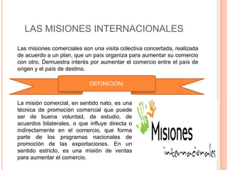LAS MISIONES INTERNACIONALES
Las misiones comerciales son una visita colectiva concertada, realizada
de acuerdo a un plan, que un país organiza para aumentar su comercio
con otro. Demuestra interés por aumentar el comercio entre el país de
origen y el país de destino.

                            DEFINICION:


La misión comercial, en sentido nato, es una
técnica de promoción comercial que puede
ser de buena voluntad, de estudio, de
acuerdos bilaterales, o que influye directa o
indirectamente en el comercio, que forma
parte de los programas nacionales de
promoción de las exportaciones. En un
sentido estricto, es una misión de ventas
para aumentar el comercio.
 
