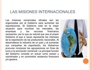 LAS MISIONES INTERNACIONALES

Las misiones comerciales oficiales son las
organizadas por el Gobierno para aumentar las
exportaciones. El Gobierno está en la mejor
situación para movilizar los mercados, las
empresas       y     los    recursos     financieros
necesarios, por lo que es natural que sea el propio
Gobierno el que a veces represente los intereses
de la exportación de los productores nacionales. Al
desarrollarse la industria de un país y al aumentar
sus campañas de exportación, los Gobiernos
procuran incorporar las agrupaciones sin fines de
lucro a la promoción comercial. La principal función
del Gobierno consiste en actuar como asesor y
coordinador y en suministrar asistencia financiera
y/o gestora.
 