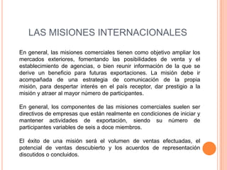 LAS MISIONES INTERNACIONALES
En general, las misiones comerciales tienen como objetivo ampliar los
mercados exteriores, fomentando las posibilidades de venta y el
establecimiento de agencias, o bien reunir información de la que se
derive un beneficio para futuras exportaciones. La misión debe ir
acompañada de una estrategia de comunicación de la propia
misión, para despertar interés en el país receptor, dar prestigio a la
misión y atraer al mayor número de participantes.

En general, los componentes de las misiones comerciales suelen ser
directivos de empresas que están realmente en condiciones de iniciar y
mantener actividades de exportación, siendo su número de
participantes variables de seis a doce miembros.

El éxito de una misión será el volumen de ventas efectuadas, el
potencial de ventas descubierto y los acuerdos de representación
discutidos o concluidos.
 
