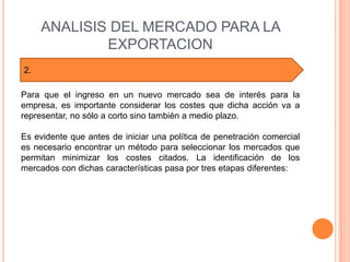 ANALISIS DEL MERCADO PARA LA
             EXPORTACION
2.

Para que el ingreso en un nuevo mercado sea de interés para la
empresa, es importante considerar los costes que dicha acción va a
representar, no sólo a corto sino también a medio plazo.

Es evidente que antes de iniciar una política de penetración comercial
es necesario encontrar un método para seleccionar los mercados que
permitan minimizar los costes citados. La identificación de los
mercados con dichas características pasa por tres etapas diferentes:
 