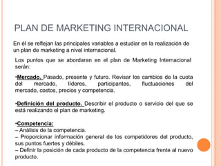 PLAN DE MARKETING INTERNACIONAL
En él se reflejan las principales variables a estudiar en la realización de
un plan de marketing a nivel internacional.
Los puntos que se abordaran en el plan de Marketing Internacional
serán:
•Mercado. Pasado, presente y futuro. Revisar los cambios de la cuota
del   mercado,       líderes,   participantes,   fluctuaciones   del
mercado, costos, precios y competencia.

•Definición del producto. Describir el producto o servicio del que se
está realizando el plan de marketing.

•Competencia:
– Análisis de la competencia.
– Proporcionar información general de los competidores del producto,
sus puntos fuertes y débiles.
– Definir la posición de cada producto de la competencia frente al nuevo
producto.
 