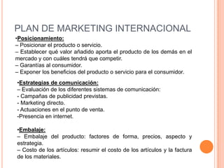 PLAN DE MARKETING INTERNACIONAL
•Posicionamiento:
– Posicionar el producto o servicio.
– Establecer qué valor añadido aporta el producto de los demás en el
mercado y con cuáles tendrá que competir.
– Garantías al consumidor.
– Exponer los beneficios del producto o servicio para el consumidor.
•Estrategias de comunicación:
– Evaluación de los diferentes sistemas de comunicación:
- Campañas de publicidad previstas.
- Marketing directo.
- Actuaciones en el punto de venta.
-Presencia en internet.

•Embalaje:
– Embalaje del producto: factores de forma, precios, aspecto y
estrategia.
– Costo de los artículos: resumir el costo de los artículos y la factura
de los materiales.
 
