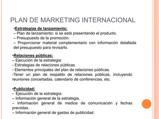 PLAN DE MARKETING INTERNACIONAL
•Estrategias de lanzamiento:
– Plan de lanzamiento: si se está presentando el producto.
– Presupuesto de la promoción.
– Proporcionar material complementario con información detallada
del presupuesto para revisarlo.

•Relaciones públicas:
– Ejecución de la estrategia:
- Estrategias de relaciones públicas.
- Elementos principales del plan de relaciones públicas.
-Tener un plan de respaldo de relaciones públicas, incluyendo
reuniones concertadas, calendario de conferencias, etc.

•Publicidad:
- Ejecución de la estrategia:
– Información general de la estrategia.
– Información general de medios de comunicación y fechas
previstas.
– Información general de gastos de publicidad.
 