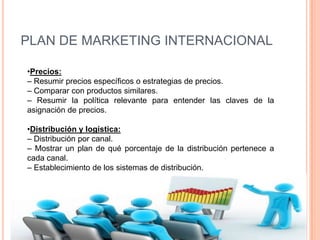 PLAN DE MARKETING INTERNACIONAL

•Precios:
– Resumir precios específicos o estrategias de precios.
– Comparar con productos similares.
– Resumir la política relevante para entender las claves de la
asignación de precios.

•Distribución y logística:
– Distribución por canal.
– Mostrar un plan de qué porcentaje de la distribución pertenece a
cada canal.
– Establecimiento de los sistemas de distribución.
 