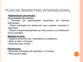 PLAN DE MARKETING INTERNACIONAL
 •Segmentación de mercado:
 Oportunidades del mercado:
 – Comentar las oportunidades específicas del mercado
 segmentado.
 – Dirigir estrategias de distribución para aquellos mercados o
 segmentos.
 – Decidir el papel desempeñado por otros socios en la distribución
 en los mercados.
•Medidas de éxito:
– Objetivos del primer año. Cuantitativos y cualitativos.
– Medir el éxito o el fracaso.
– Requisitos para el éxito.

•Planificación:
– Elementos principales del calendario a 18 meses.
– Planning de trabajo.
 
