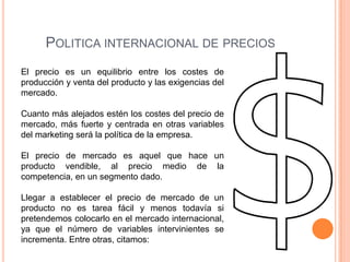 POLITICA INTERNACIONAL DE PRECIOS
El precio es un equilibrio entre los costes de
producción y venta del producto y las exigencias del
mercado.

Cuanto más alejados estén los costes del precio de
mercado, más fuerte y centrada en otras variables
del marketing será la política de la empresa.

El precio de mercado es aquel que hace un
producto vendible, al precio medio de la
competencia, en un segmento dado.

Llegar a establecer el precio de mercado de un
producto no es tarea fácil y menos todavía si
pretendemos colocarlo en el mercado internacional,
ya que el número de variables intervinientes se
incrementa. Entre otras, citamos:
 