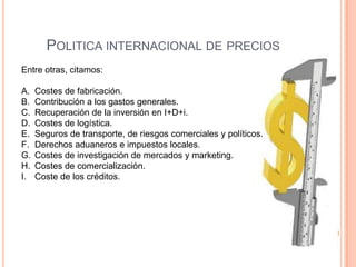 POLITICA INTERNACIONAL DE PRECIOS
Entre otras, citamos:

A.   Costes de fabricación.
B.   Contribución a los gastos generales.
C.   Recuperación de la inversión en I+D+i.
D.   Costes de logística.
E.   Seguros de transporte, de riesgos comerciales y políticos.
F.   Derechos aduaneros e impuestos locales.
G.   Costes de investigación de mercados y marketing.
H.   Costes de comercialización.
I.   Coste de los créditos.
 