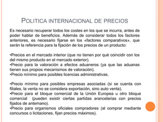 POLITICA INTERNACIONAL DE PRECIOS
Es necesario recuperar todos los costes en los que se incurra, antes de
poder hablar de beneficios. Además de considerar todos los factores
anteriores, es necesario fijarse en los «factores comparativos», que
serán la referencia para la fijación de los precios de un producto:

•Precios en el mercado interior (que no tienen por qué coincidir con los
del mismo producto en el mercado exterior).
•Precio para la valoración a efectos aduaneros (ya que las aduanas
tienen sus propios mecanismos de valoración).
•Precio mínimo para posibles licencias administrativas.

•Precio mínimo para posibles empresas asociadas (si se cuenta con
filiales, la venta no se considera exportación, sino auto venta).
•Precio para el bloque comercial de la Unión Europea u otro bloque
comercial (pueden existir ciertas partidas arancelarias con precios
fijados de antemano).
•Precio para organismos oficiales compradores (al comprar mediante
concursos o licitaciones, fijan precios máximos).
 