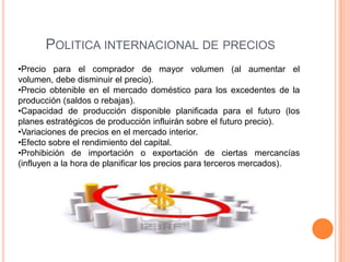 POLITICA INTERNACIONAL DE PRECIOS
•Precio para el comprador de mayor volumen (al aumentar el
volumen, debe disminuir el precio).
•Precio obtenible en el mercado doméstico para los excedentes de la
producción (saldos o rebajas).
•Capacidad de producción disponible planificada para el futuro (los
planes estratégicos de producción influirán sobre el futuro precio).
•Variaciones de precios en el mercado interior.
•Efecto sobre el rendimiento del capital.
•Prohibición de importación o exportación de ciertas mercancías
(influyen a la hora de planificar los precios para terceros mercados).
 