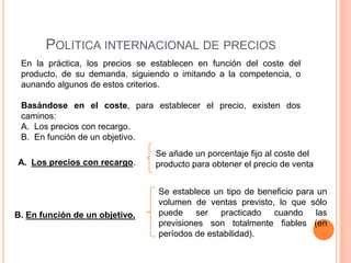 POLITICA INTERNACIONAL DE PRECIOS
 En la práctica, los precios se establecen en función del coste del
 producto, de su demanda, siguiendo o imitando a la competencia, o
 aunando algunos de estos criterios.

 Basándose en el coste, para establecer el precio, existen dos
 caminos:
 A. Los precios con recargo.
 B. En función de un objetivo.
                                Se añade un porcentaje fijo al coste del
A. Los precios con recargo.     producto para obtener el precio de venta


                                 Se establece un tipo de beneficio para un
                                 volumen de ventas previsto, lo que sólo
B. En función de un objetivo.    puede ser practicado cuando las
                                 previsiones son totalmente fiables (en
                                 períodos de estabilidad).
 