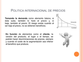 POLITICA INTERNACIONAL DE PRECIOS

Tomando la demanda como elemento básico, si
ésta sube, también lo hará el precio y, si
baja, también el precio. El riesgo existe cuando al
ser bajo el precio, no se obtienen beneficios.



En función de elementos como el cliente, la
versión del producto, el lugar o el tiempo, se
podrán hacer discriminaciones de precios, siempre
y cuando el coste de la segmentación sea inferior
al beneficio que produce.
 