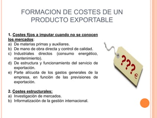 FORMACION DE COSTES DE UN
         PRODUCTO EXPORTABLE

1. Costes fijos a imputar cuando no se conocen
los mercados:
a) De materias primas y auxiliares.
b) De mano de obra directa y control de calidad.
c) Industriales directos (consumo energético,
   mantenimiento).
d) De estructura y funcionamiento del servicio de
   exportación.
e) Parte alícuota de los gastos generales de la
   empresa, en función de las previsiones de
   exportación.

2. Costes estructurales:
a) Investigación de mercados.
b) Informatización de la gestión internacional.
 