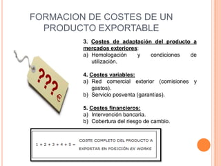FORMACION DE COSTES DE UN
  PRODUCTO EXPORTABLE
         3. Costes de adaptación del producto a
         mercados exteriores:
         a) Homologación    y   condiciones  de
            utilización.

         4. Costes variables:
         a) Red comercial exterior (comisiones y
             gastos).
         b) Servicio posventa (garantías).

         5. Costes financieros:
         a) Intervención bancaria.
         b) Cobertura del riesgo de cambio.
 