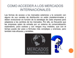 COMO ACCEDER A LOS MERCADOS
         INTERNACIONALES
Las formas de acceso a los mercados exteriores y la conexión con
alguno de sus canales de distribución no están predeterminadas y
deben evolucionar en función de la estrategia de cada empresa para
adaptarse a los cambios de los mercados. Por ello, es frecuente que
las empresas opten de entrada por un sistema de comercialización
exploratorio, poco costoso y con riesgos muy medidos, que con el
tiempo pueda dar paso a fórmulas más complejas y onerosas, pero
también más eficaces y rentables.
 