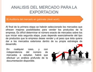 ANALISIS DEL MERCADO PARA LA
            EXPORTACION
B) Auditoría del mercado en gabinete (desk work).


Al final de la primera etapa se habrán seleccionado los mercados que
ofrecen mejores posibilidades para vender los productos de la
empresa. Es difícil determinar el número exacto de mercados sobre los
que iniciar esta segunda etapa, pues depende esencialmente del tipo
de productos que la empresa desee vender y el peso que ésta quiera
dar a los mercados exteriores dentro de su propia estrategia de
desarrollo.

En     cualquier   caso,    y   con
independencia    del   número    de
mercados a estudiar, habrá que
efectuar un análisis profundo de la
documentación disponible.
 