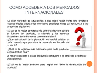 COMO ACCEDER A LOS MERCADOS
        INTERNACIONALES
La gran variedad de situaciones a que debe hacer frente una empresa
cuando decide abordar los mercados exteriores exige dar respuesta a las
preguntas siguientes:
•¿Cuál es la mejor estrategia de comercialización posible
en función del producto, la clientela y los recursos
disponibles, tanto humanos como materiales?
•¿Qué estructuras de implantación comercial existen en
cada mercado que permitan la presencia continuada del
producto?
•¿Cuál es la logística más adecuada para cada producto
y cada destino final?
El hallar respuesta a estas preguntas conducirá a la empresa a formular
una adicional:

•¿Cuál es la mejor solución para lograr con éxito la distribución del
producto?
 
