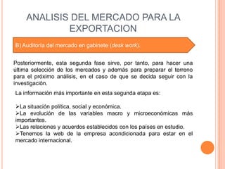 ANALISIS DEL MERCADO PARA LA
            EXPORTACION
B) Auditoría del mercado en gabinete (desk work).


Posteriormente, esta segunda fase sirve, por tanto, para hacer una
última selección de los mercados y además para preparar el terreno
para el próximo análisis, en el caso de que se decida seguir con la
investigación.
La información más importante en esta segunda etapa es:

La situación política, social y económica.
La evolución de las variables macro y microeconómicas más
importantes.
Las relaciones y acuerdos establecidos con los países en estudio.
Tenemos la web de la empresa acondicionada para estar en el
mercado internacional.
 