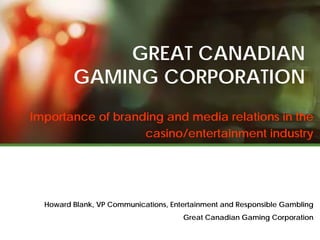GREAT CANADIAN
         GAMING CORPORATION
Importance of branding and media relations in the
                   casino/entertainment industry




  Howard Blank, VP Communications, Entertainment and Responsible Gambling
                                      Great Canadian Gaming Corporation
 