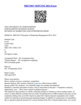 MKT3017 SEP2 PJ1 2014 Essay
THE UNIVERSITY OF NORTHAMPTON
NORTHAMPTON BUSINESS SCHOOL
DIVISION OF MARKETING AND ENTREPRENEURSHIP
MODULE: MKT3017 Principles of Marketing Management 2014–2015
Module Code
Level
Credit Value
Tutor
MKT 3017–STD–1415
6
20
Gil Ogilvie–Johns
Assignment Brief – PJ1 Assignment title:
"Project Report" – PJ1 Assignment weighting:
60% of module grade
Date set:
WC 29 September 2014
Hand–in date:
24th April 2015
Macro: pest analysis
Micro: market overview, customers, competitors
Internal analysis: HR, systems, financial, marketing effectiveness (AQG)
Strong: gerber UK, products– low naturally sugar, new product development
Weakness: consumer perception of price, slow to innovation in the past –>competitive analysis,
Opportunity: new ... Show more content on Helpwriting.net ...
The market for farm produce is volatile, reflecting changes in climate as well as market trends. As
such it is often difficult to predict harvest yields. Overproduction in 2000 resulted in the price of raw
cranberries falling from over $60 a barrel to under $20. Atlantic Quench responded to the volatile
market by reducing its advertising and marketing budget. In addition to cutting back on expenditure,
the co–operative paid the farmers $12 a barrel instead of the $18–a–barrell market price. As a result
 