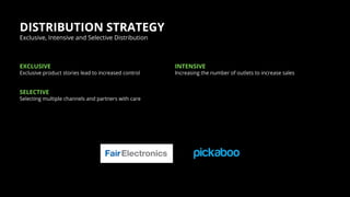 DISTRIBUTION STRATEGY
Exclusive product stories lead to increased control
EXCLUSIVE
Increasing the number of outlets to increase sales
INTENSIVE
Exclusive, Intensive and Selective Distribution
Selecting multiple channels and partners with care
SELECTIVE
 