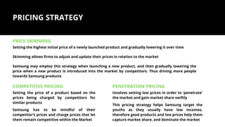 PRICING STRATEGY
PRICE SKIMMING
COMPETITIVE PRICING
Setting the highest initial price of a newly launched product and gradually lowering it over time
PENETRATION PRICING
Skimming allows firms to adjust and update their prices in relation to the market
Samsung may employ this strategy when launching a new product, and then gradually lowering the
price when a new product is introduced into the market by competitors. Thus driving more people
towards Samsung products
Setting the price of a product based on the
prices being charged by competitors for
similar products
Samsung has to be mindful of their
competitor’s prices and charge prices that let
them remain competitive within the Market
Involves setting low prices in order to ‘penetrate’
the market and gain market share swiftly
This pricing strategy helps Samsung target the
youths as they usually have low incomes,
therefore good products and low prices help them
capture market share, and dominate the market
 