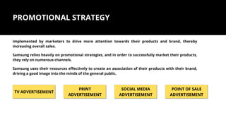 PROMOTIONAL STRATEGY
Implemented by marketers to drive more attention towards their products and brand, thereby
increasing overall sales.
Samsung relies heavily on promotional strategies, and in order to successfully market their products,
they rely on numerous channels.
Samsung uses their resources effectively to create an association of their products with their brand,
driving a good image into the minds of the general public.
TV ADVERTISEMENT
PRINT
ADVERTISEMENT
SOCIAL MEDIA
ADVERTISEMENT
POINT OF SALE
ADVERTISEMENT
 