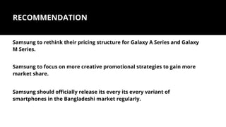RECOMMENDATION
Samsung to rethink their pricing structure for Galaxy A Series and Galaxy
M Series.
Samsung to focus on more creative promotional strategies to gain more
market share.
Samsung should officially release its every its every variant of
smartphones in the Bangladeshi market regularly.
 