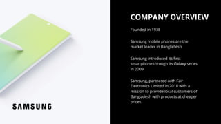 COMPANY OVERVIEW
Samsung mobile phones are the
market leader in Bangladesh
Founded in 1938
Samsung, partnered with Fair
Electronics Limited in 2018 with a
mission to provide local customers of
Bangladesh with products at cheaper
prices.
Samsung introduced its first
smartphone through its Galaxy series
in 2009
 