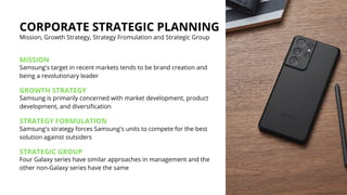 CORPORATE STRATEGIC PLANNING
Mission, Growth Strategy, Strategy Fromulation and Strategic Group
MISSION
Samsung's target in recent markets tends to be brand creation and
being a revolutionary leader
GROWTH STRATEGY
Samsung is primarily concerned with market development, product
development, and diversification
STRATEGY FORMULATION
Samsung's strategy forces Samsung's units to compete for the best
solution against outsiders
STRATEGIC GROUP
Four Galaxy series have similar approaches in management and the
other non-Galaxy series have the same
 