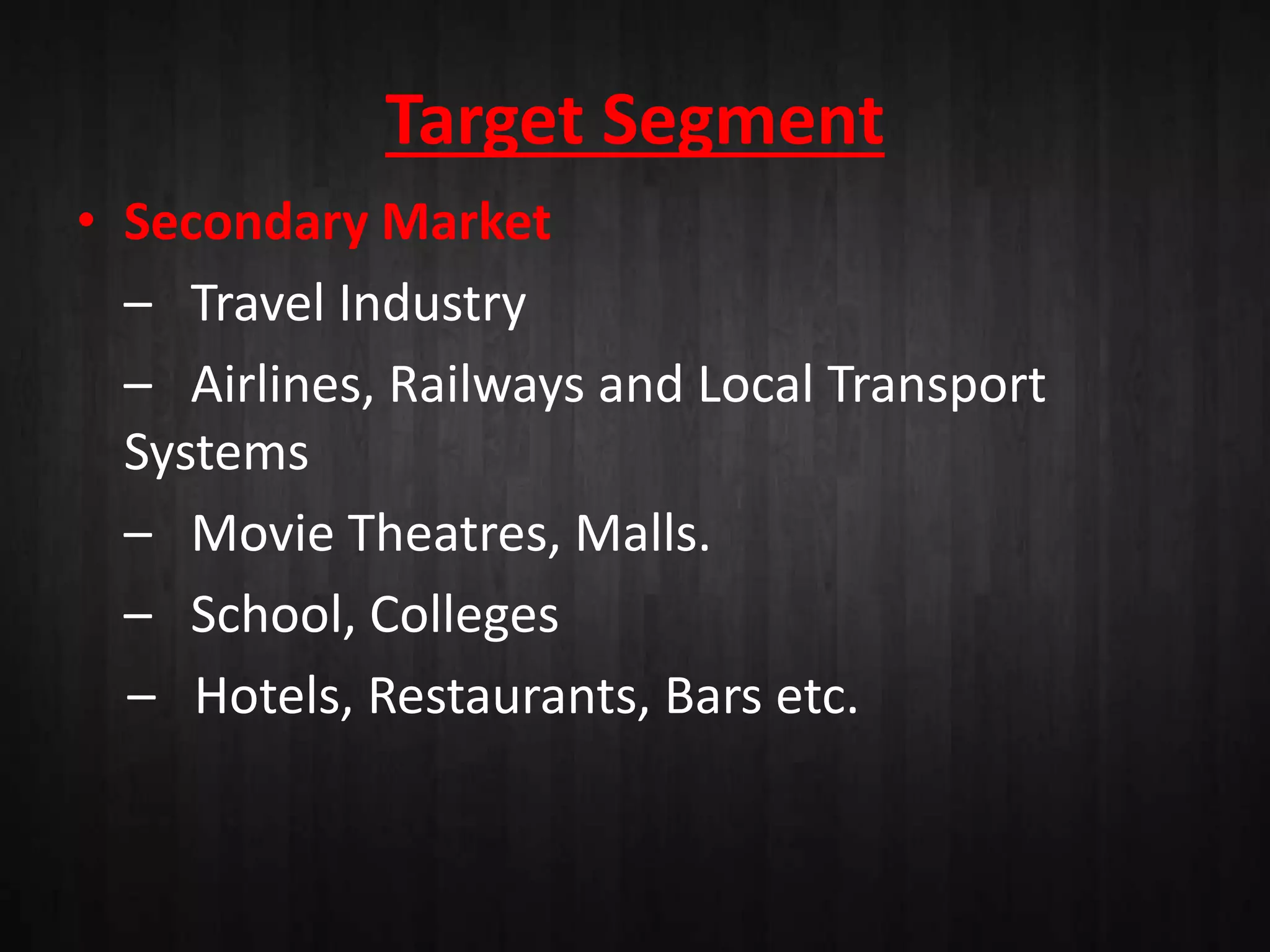 Target Segment
• Secondary Market
– Travel Industry
– Airlines, Railways and Local Transport
Systems
– Movie Theatres, Malls.
– School, Colleges
– Hotels, Restaurants, Bars etc.
 