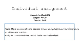 Individual assignment
Student: YenLTsb01571
Subject: MKT304
Teacher: TuNP
Topic: Make a presentation to address the use of marketing communicational me
in Vietnamese practice.
Assigned communicational media: Social media (Facebook)
 