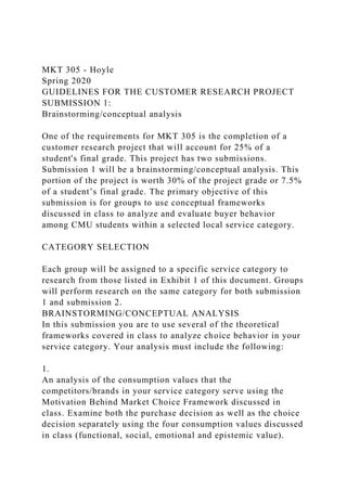 MKT 305 - Hoyle
Spring 2020
GUIDELINES FOR THE CUSTOMER RESEARCH PROJECT
SUBMISSION 1:
Brainstorming/conceptual analysis
One of the requirements for MKT 305 is the completion of a
customer research project that will account for 25% of a
student's final grade. This project has two submissions.
Submission 1 will be a brainstorming/conceptual analysis. This
portion of the project is worth 30% of the project grade or 7.5%
of a student’s final grade. The primary objective of this
submission is for groups to use conceptual frameworks
discussed in class to analyze and evaluate buyer behavior
among CMU students within a selected local service category.
CATEGORY SELECTION
Each group will be assigned to a specific service category to
research from those listed in Exhibit 1 of this document. Groups
will perform research on the same category for both submission
1 and submission 2.
BRAINSTORMING/CONCEPTUAL ANALYSIS
In this submission you are to use several of the theoretical
frameworks covered in class to analyze choice behavior in your
service category. Your analysis must include the following:
1.
An analysis of the consumption values that the
competitors/brands in your service category serve using the
Motivation Behind Market Choice Framework discussed in
class. Examine both the purchase decision as well as the choice
decision separately using the four consumption values discussed
in class (functional, social, emotional and epistemic value).
 