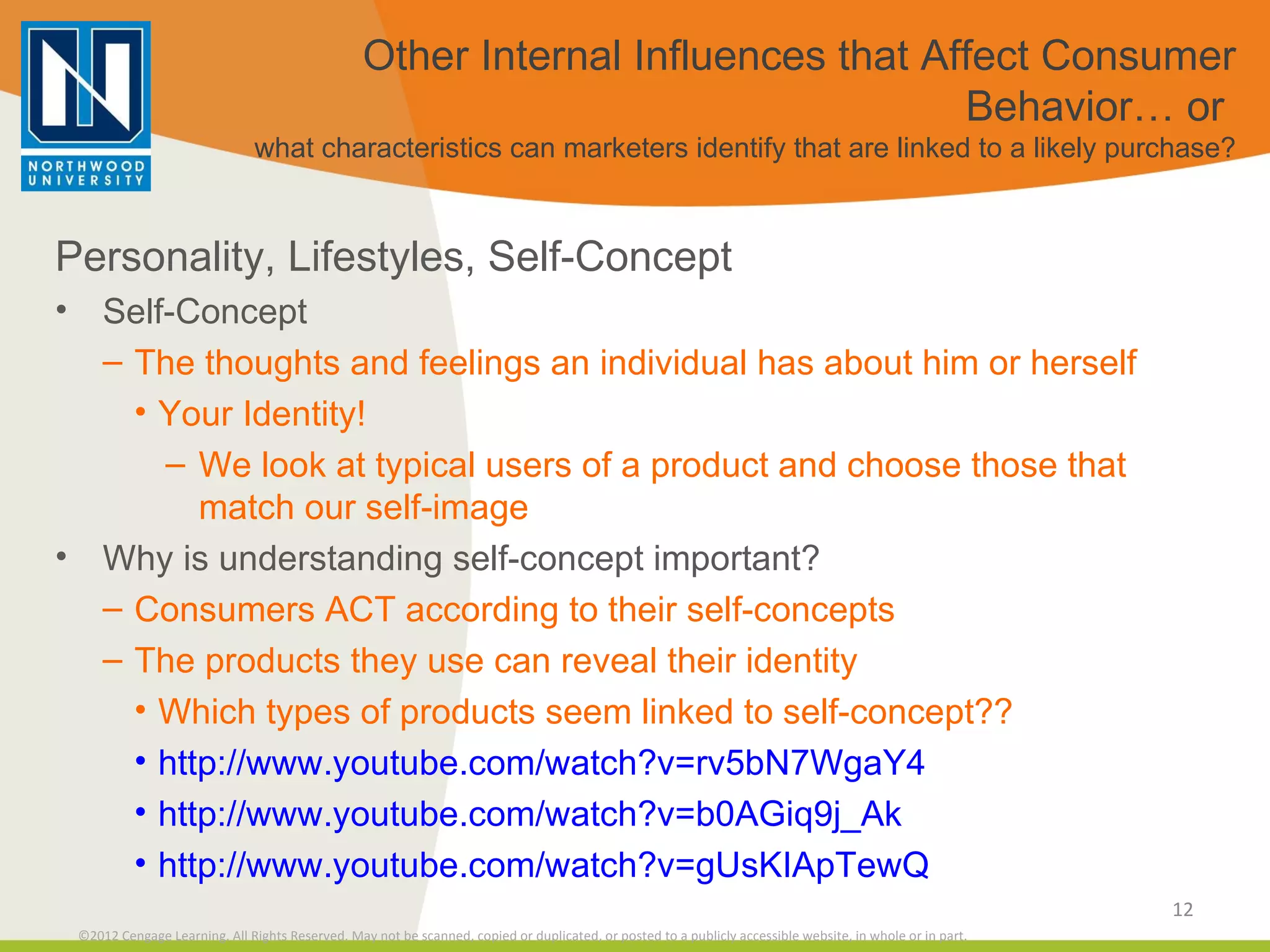 Other Internal Influences that Affect Consumer Behavior… or  what characteristics can marketers identify that are linked to a likely purchase? Personality, Lifestyles, Self-Concept Self-Concept The thoughts and feelings an individual has about him or herself Your Identity! We look at typical users of a product and choose those that match our self-image Why is understanding self-concept important? Consumers ACT according to their self-concepts The products they use can reveal their identity Which types of products seem linked to self-concept?? http://www.youtube.com/watch?v=rv5bN7WgaY4 http://www.youtube.com/watch?v=b0AGiq9j_Ak http://www.youtube.com/watch?v=gUsKIApTewQ 