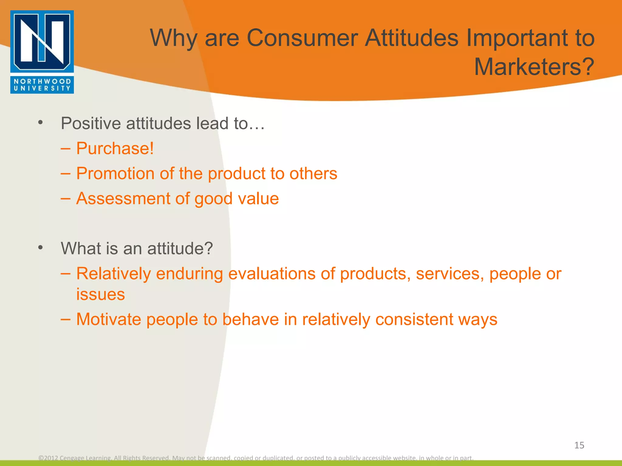 Why are Consumer Attitudes Important to Marketers? Positive attitudes lead to… Purchase! Promotion of the product to others Assessment of good value What is an attitude? Relatively enduring evaluations of products, services, people or issues Motivate people to behave in relatively consistent ways 