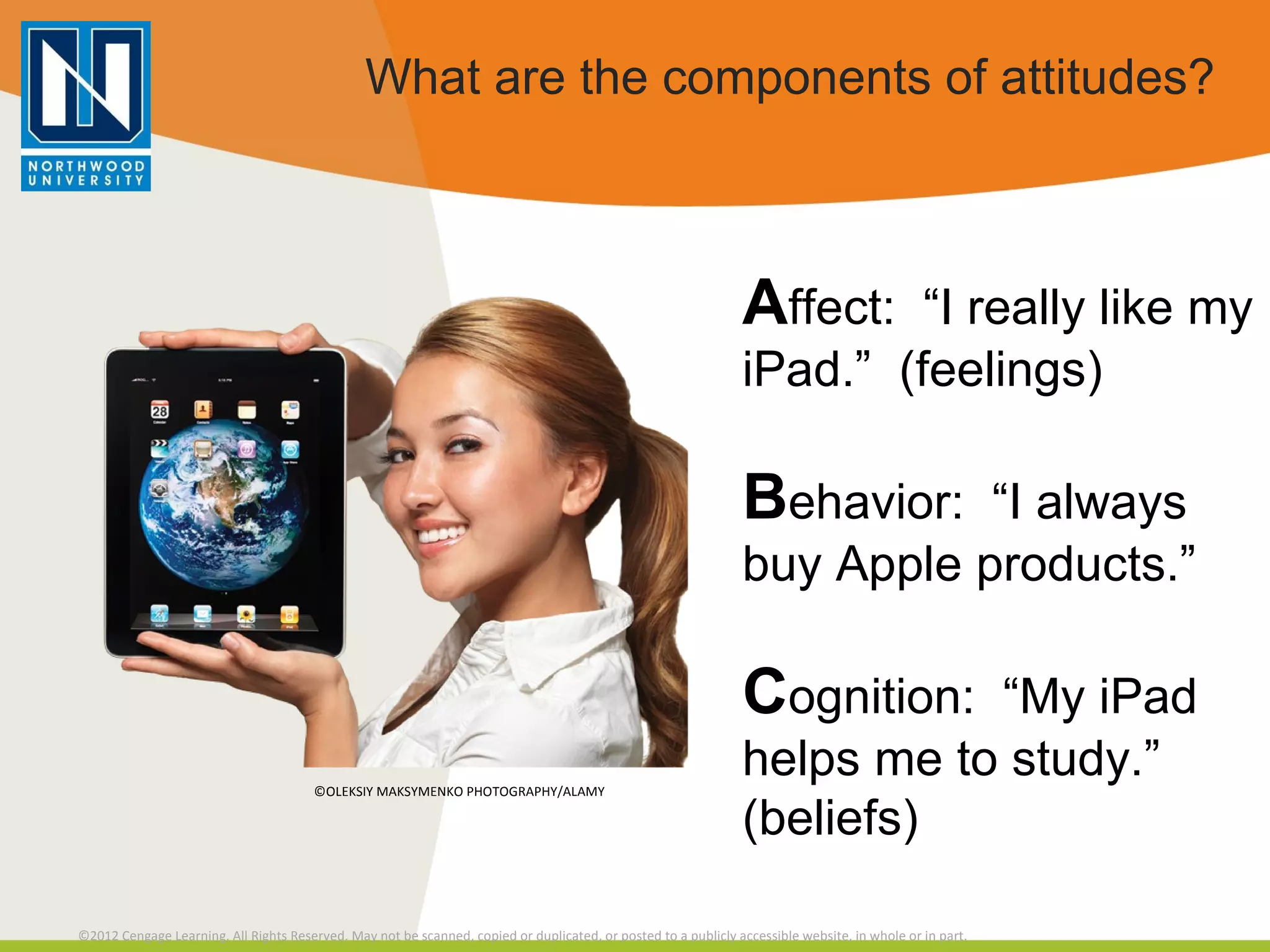 What are the components of attitudes? A ffect:  “I really like my iPad.”  (feelings) B ehavior:  “I always buy Apple products.” C ognition:  “My iPad helps me to study.” (beliefs) ©OLEKSIY MAKSYMENKO PHOTOGRAPHY/ALAMY 
