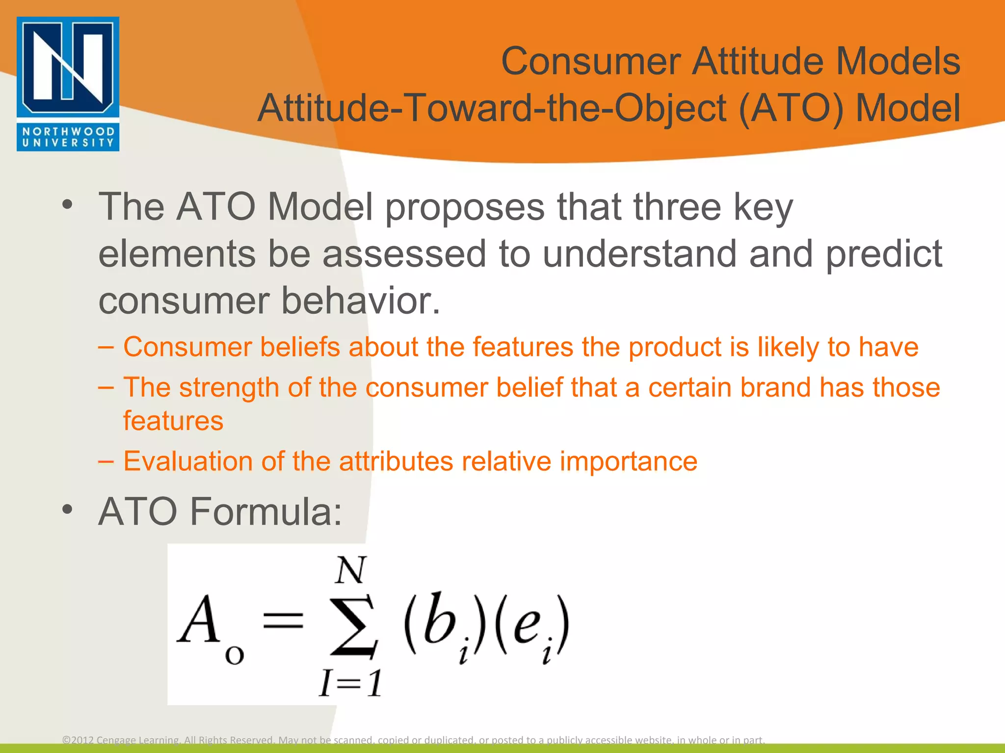 Consumer Attitude Models Attitude-Toward-the-Object (ATO) Model The ATO Model proposes that three key elements be assessed to understand and predict consumer behavior. Consumer beliefs about the features the product is likely to have The strength of the consumer belief that a certain brand has those features Evaluation of the attributes relative importance ATO Formula: 