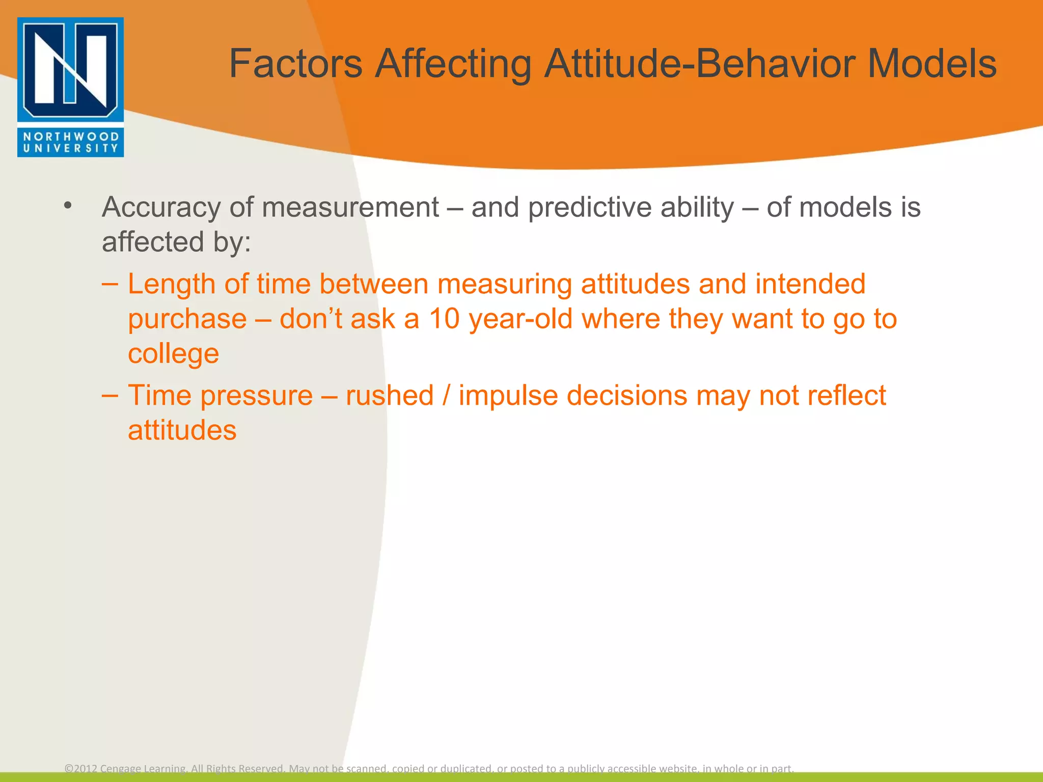 Factors Affecting Attitude-Behavior Models Accuracy of measurement – and predictive ability – of models is affected by: Length of time between measuring attitudes and intended purchase – don’t ask a 10 year-old where they want to go to college Time pressure – rushed / impulse decisions may not reflect attitudes 