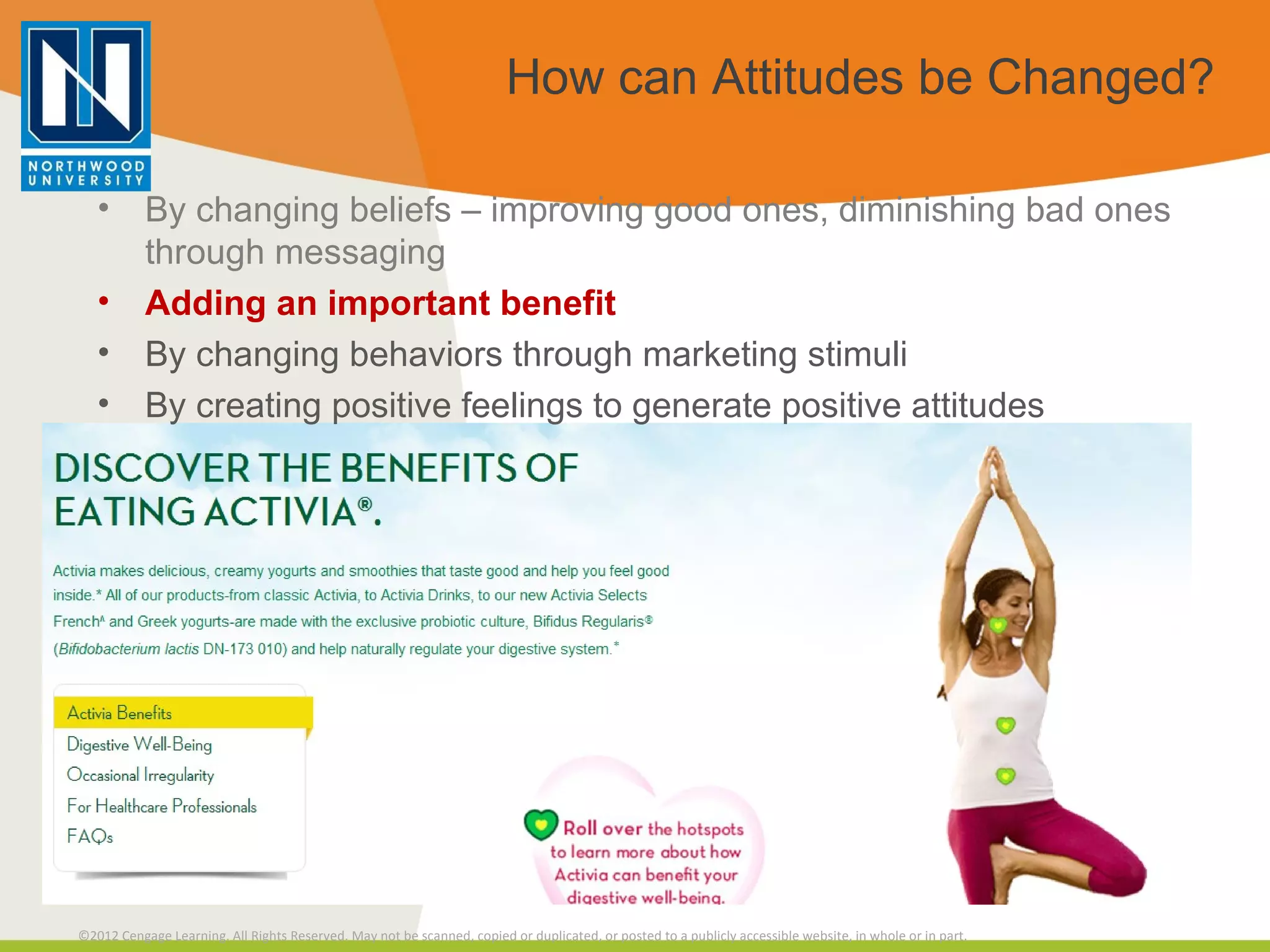 How can Attitudes be Changed? By changing beliefs – improving good ones, diminishing bad ones through messaging Adding an important benefit By changing behaviors through marketing stimuli By creating positive feelings to generate positive attitudes 