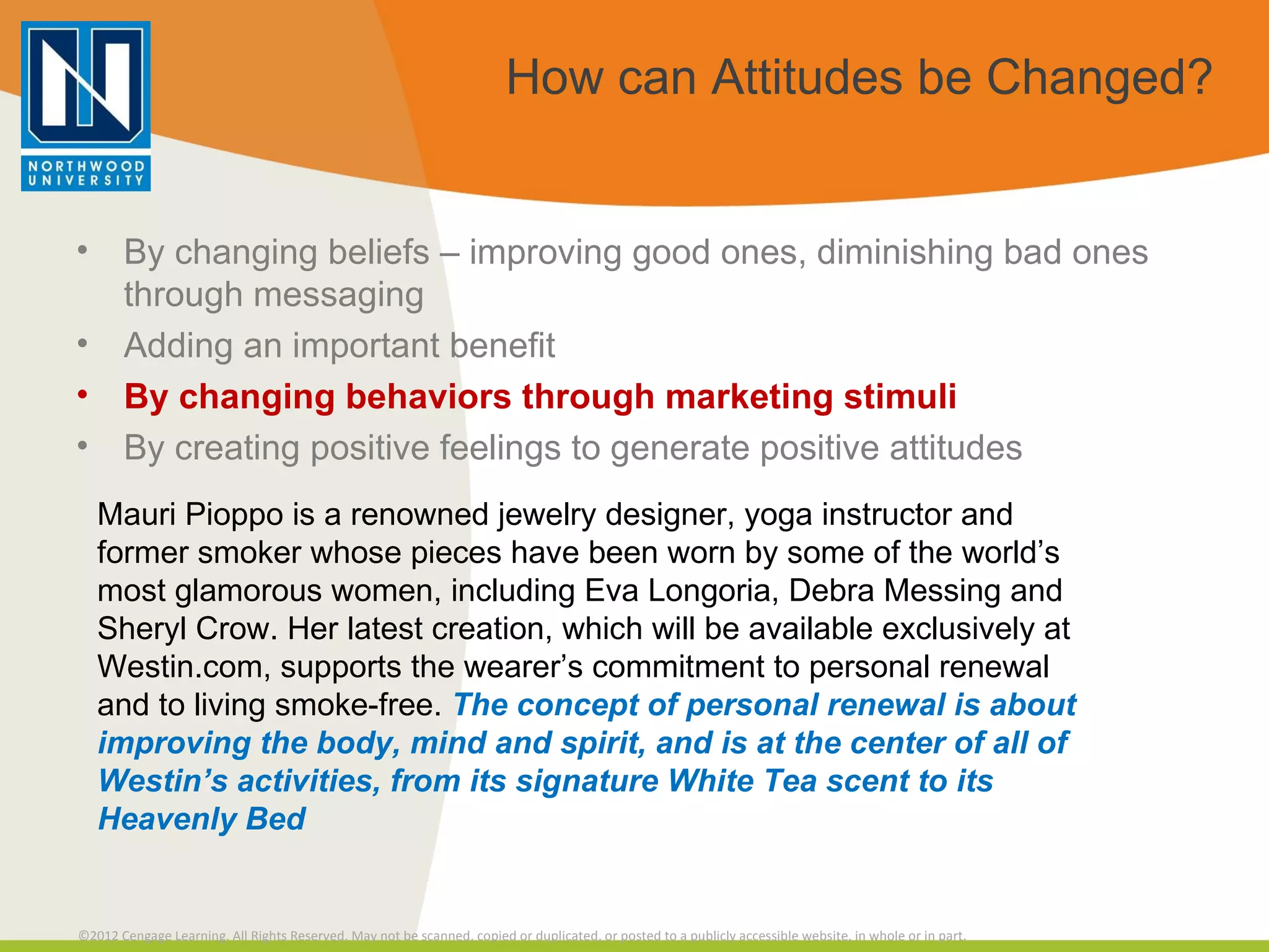 How can Attitudes be Changed? By changing beliefs – improving good ones, diminishing bad ones through messaging Adding an important benefit By changing behaviors through marketing stimuli By creating positive feelings to generate positive attitudes Mauri Pioppo is a renowned jewelry designer, yoga instructor and former smoker whose pieces have been worn by some of the world’s most glamorous women, including Eva Longoria, Debra Messing and Sheryl Crow. Her latest creation, which will be available exclusively at Westin.com, supports the wearer’s commitment to personal renewal and to living smoke-free.  The concept of personal renewal is about improving the body, mind and spirit, and is at the center of all of Westin’s activities, from its signature White Tea scent to its Heavenly Bed 